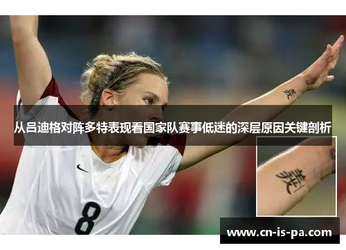 从吕迪格对阵多特表现看国家队赛事低迷的深层原因关键剖析