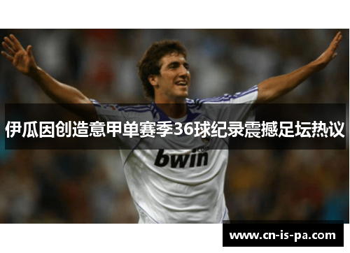 伊瓜因创造意甲单赛季36球纪录震撼足坛热议