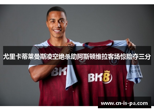 尤里卡蒂莱曼斯凌空绝杀助阿斯顿维拉客场惊险夺三分
