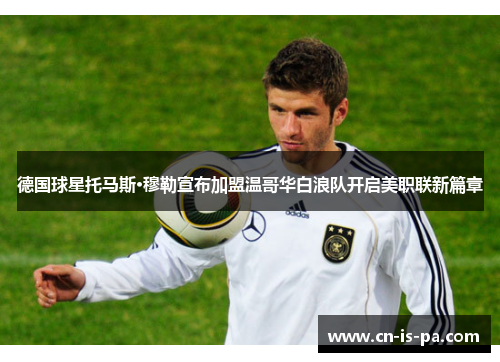 德国球星托马斯·穆勒宣布加盟温哥华白浪队开启美职联新篇章