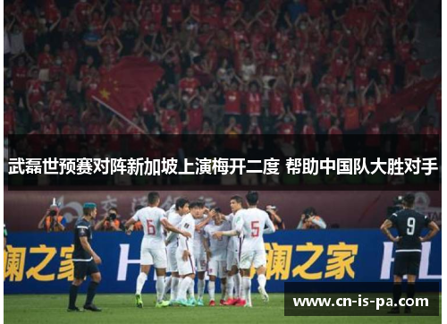 武磊世预赛对阵新加坡上演梅开二度 帮助中国队大胜对手