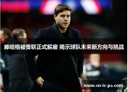 滕哈格被曼联正式解雇 揭示球队未来新方向与挑战