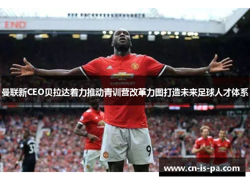 曼联新CEO贝拉达着力推动青训营改革力图打造未来足球人才体系